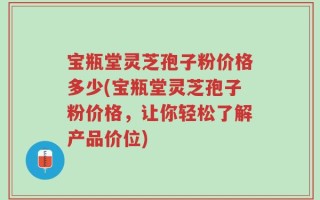 宝瓶堂灵芝孢子粉价格多少(宝瓶堂灵芝孢子粉价格，让你轻松了解产品价位)