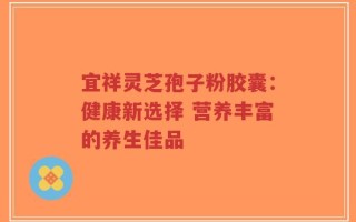 宜祥灵芝孢子粉胶囊：健康新选择 营养丰富的养生佳品