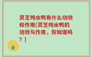 灵芝炖水鸭有什么功效和作用(灵芝炖水鸭的功效与作用，你知道吗？)