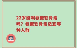 22岁能喝氨糖软骨素吗？氨糖软骨素适宜哪种人群