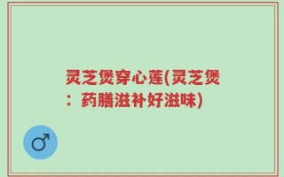 灵芝煲穿心莲(灵芝煲：药膳滋补好滋味)