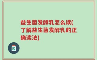 益生菌发酵乳怎么读(了解益生菌发酵乳的正确读法)