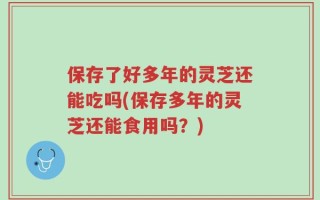 保存了好多年的灵芝还能吃吗(保存多年的灵芝还能食用吗？)
