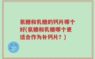 氨糖和乳糖的钙片哪个好(氨糖和乳糖哪个更适合作为补钙片？)