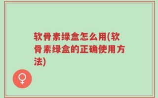 软骨素绿盒怎么用(软骨素绿盒的正确使用方法)