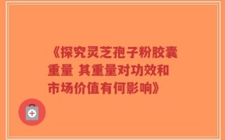 《探究灵芝孢子粉胶囊重量 其重量对功效和市场价值有何影响》