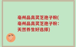 亳州品高灵芝孢子粉(亳州品高灵芝孢子粉：天然养生好选择)
