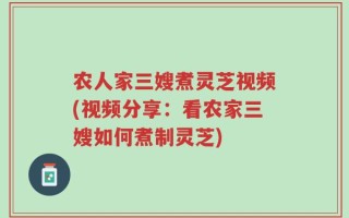 农人家三嫂煮灵芝视频(视频分享：看农家三嫂如何煮制灵芝)