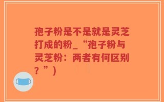 孢子粉是不是就是灵芝打成的粉_“孢子粉与灵芝粉：两者有何区别？”)