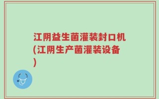 江阴益生菌灌装封口机(江阴生产菌灌装设备)