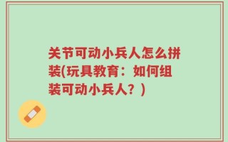 关节可动小兵人怎么拼装(玩具教育：如何组装可动小兵人？)