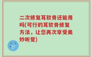 二次修复耳软骨还能用吗(可行的耳软骨修复方法，让您再次享受美妙听觉)
