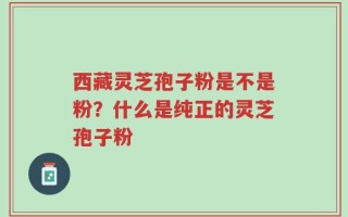 西藏灵芝孢子粉是不是粉？什么是纯正的灵芝孢子粉