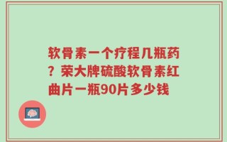 软骨素一个疗程几瓶药？荣大牌硫酸软骨素红曲片一瓶90片多少钱