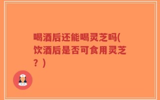 喝酒后还能喝灵芝吗(饮酒后是否可食用灵芝？)