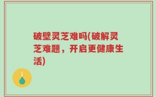 破壁灵芝难吗(破解灵芝难题，开启更健康生活)