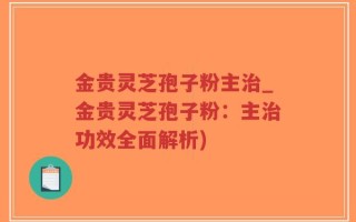 金贵灵芝孢子粉主治_金贵灵芝孢子粉：主治功效全面解析)