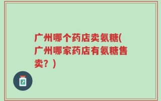 广州哪个药店卖氨糖(广州哪家药店有氨糖售卖？)