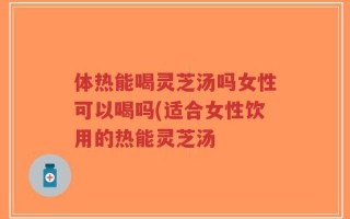 体热能喝灵芝汤吗女性可以喝吗(适合女性饮用的热能灵芝汤