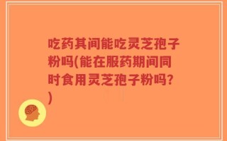 吃药其间能吃灵芝孢子粉吗(能在服药期间同时食用灵芝孢子粉吗？)
