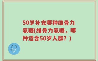 50岁补充哪种维骨力氨糖(维骨力氨糖，哪种适合50岁人群？)
