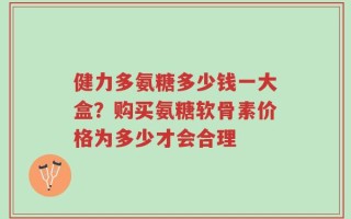 健力多氨糖多少钱一大盒？购买氨糖软骨素价格为多少才会合理