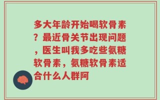 多大年龄开始喝软骨素？最近骨关节出现问题，医生叫我多吃些氨糖软骨素，氨糖软骨素适合什么人群阿
