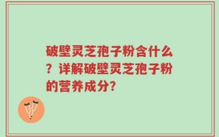 破壁灵芝孢子粉含什么？详解破壁灵芝孢子粉的营养成分？