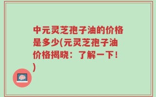 中元灵芝孢子油的价格是多少(元灵芝孢子油价格揭晓：了解一下！)