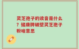 灵芝孢子的读音是什么？储康牌破壁灵芝孢子粉啥意思