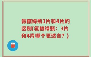 氨糖绿瓶3片和4片的区别(氨糖绿瓶：3片和4片哪个更适合？)