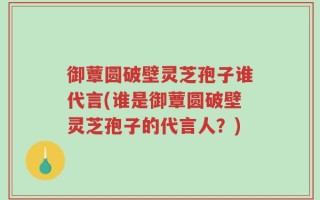 御蕈圆破壁灵芝孢子谁代言(谁是御蕈圆破壁灵芝孢子的代言人？)
