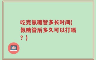 吃完氨糖管多长时间(氨糖管后多久可以打嗝？)