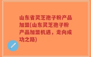 山东省灵芝孢子粉产品加盟(山东灵芝孢子粉产品加盟机遇，走向成功之路)