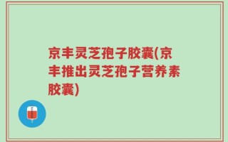 京丰灵芝孢子胶囊(京丰推出灵芝孢子营养素胶囊)