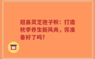 冠县灵芝孢子粉：打造秋季养生新风尚，你准备好了吗？