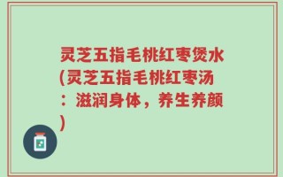 灵芝五指毛桃红枣煲水(灵芝五指毛桃红枣汤：滋润身体，养生养颜)