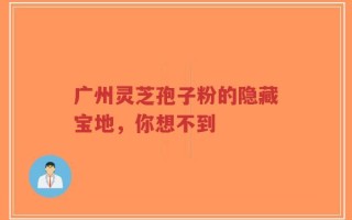 广州灵芝孢子粉的隐藏宝地，你想不到