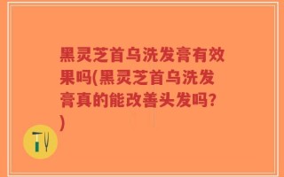 黑灵芝首乌洗发膏有效果吗(黑灵芝首乌洗发膏真的能改善头发吗？)