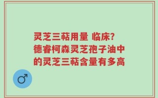 灵芝三萜用量 临床？德睿柯森灵芝孢子油中的灵芝三萜含量有多高