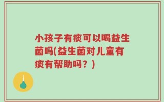 小孩子有痰可以喝益生菌吗(益生菌对儿童有痰有帮助吗？)