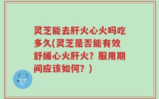 灵芝能去肝火心火吗吃多久(灵芝是否能有效舒缓心火肝火？服用期间应该如何？)