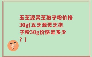 五芝源灵芝孢子粉价格30g(五芝源灵芝孢子粉30g价格是多少？)