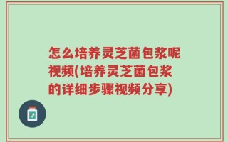 怎么培养灵芝菌包浆呢视频(培养灵芝菌包浆的详细步骤视频分享)