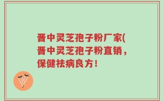 晋中灵芝孢子粉厂家(晋中灵芝孢子粉直销，保健祛病良方！