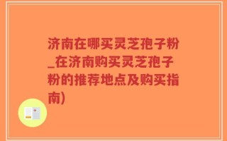 济南在哪买灵芝孢子粉_在济南购买灵芝孢子粉的推荐地点及购买指南)