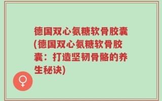 德国双心氨糖软骨胶囊(德国双心氨糖软骨胶囊：打造坚韧骨骼的养生秘诀)