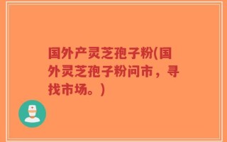 国外产灵芝孢子粉(国外灵芝孢子粉问市，寻找市场。)