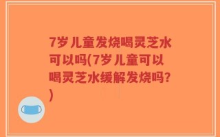 7岁儿童发烧喝灵芝水可以吗(7岁儿童可以喝灵芝水缓解发烧吗？)