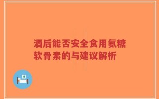 酒后能否安全食用氨糖软骨素的与建议解析